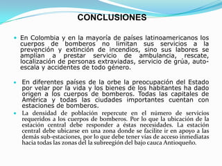 CONCLUSIONES
 En Colombia y en la mayoría de países latinoamericanos los
cuerpos de bomberos no limitan sus servicios a la
prevención y extinción de incendios, sino sus labores se
amplían a prestar servicio de ambulancia, rescate,
localización de personas extraviadas, servicio de grúa, auto-
escala y accidentes de todo género.
En diferentes países de la orbe la preocupación del Estado
por velar por la vida y los bienes de los habitantes ha dado
origen a los cuerpos de bomberos. Todas las capitales de
América y todas las ciudades importantes cuentan con
estaciones de bomberos.
La densidad de población repercute en el número de servicios
requeridos a los cuerpos de bomberos. Por lo que la ubicación de la
estación central debe responder a éstas necesidades. La estación
central debe ubicarse en una zona donde se facilite ir en apoyo a las
demás sub-estaciones, por lo que debe tener vías de acceso inmediatas
hacia todas las zonas del la subreegión del bajo cauca Antioqueño.
 