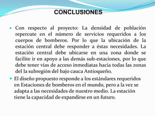 CONCLUSIONES
Con respecto al proyecto: La densidad de población
repercute en el número de servicios requeridos a los
cuerpos de bomberos. Por lo que la ubicación de la
estación central debe responder a éstas necesidades. La
estación central debe ubicarse en una zona donde se
facilite ir en apoyo a las demás sub-estaciones, por lo que
debe tener vías de acceso inmediatas hacia todas las zonas
del la subregión del bajo cauca Antioqueño.
 El diseño propuesto responde a los estándares requeridos
en Estaciones de bomberos en el mundo, pero a la vez se
adapta a las necesidades de nuestro medio. La estación
tiene la capacidad de expandirse en un futuro.
 
