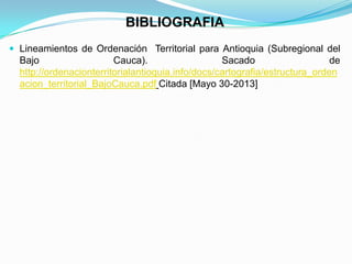 BIBLIOGRAFIA
 Lineamientos de Ordenación Territorial para Antioquia (Subregional del
Bajo Cauca). Sacado de
http://ordenacionterritorialantioquia.info/docs/cartografia/estructura_orden
acion_territorial_BajoCauca.pdf Citada [Mayo 30-2013]
 