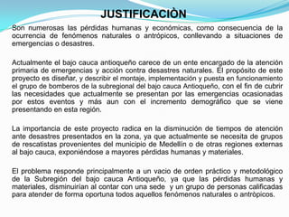 JUSTIFICACIÒN
Son numerosas las pérdidas humanas y económicas, como consecuencia de la
ocurrencia de fenómenos naturales o antrópicos, conllevando a situaciones de
emergencias o desastres.
Actualmente el bajo cauca antioqueño carece de un ente encargado de la atención
primaria de emergencias y acción contra desastres naturales. El propósito de este
proyecto es diseñar, y describir el montaje, implementación y puesta en funcionamiento
el grupo de bomberos de la subregional del bajo cauca Antioqueño, con el fin de cubrir
las necesidades que actualmente se presentan por las emergencias ocasionadas
por estos eventos y más aun con el incremento demográfico que se viene
presentando en esta región.
La importancia de este proyecto radica en la disminución de tiempos de atención
ante desastres presentados en la zona, ya que actualmente se necesita de grupos
de rescatistas provenientes del municipio de Medellín o de otras regiones externas
al bajo cauca, exponiéndose a mayores pérdidas humanas y materiales.
El problema responde principalmente a un vacio de orden práctico y metodológico
de la Subregión del bajo cauca Antioqueño, ya que las pérdidas humanas y
materiales, disminuirían al contar con una sede y un grupo de personas calificadas
para atender de forma oportuna todos aquellos fenómenos naturales o antròpicos.
 
