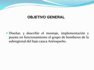 OBJETIVO GENERAL
 Diseñar, y describir el montaje, implementación y
puesta en funcionamiento el grupo de bomberos de la
subregional del bajo cauca Antioqueño.
 
