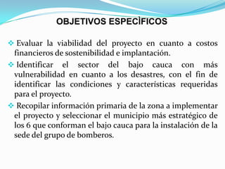 OBJETIVOS ESPECÌFICOS
 Evaluar la viabilidad del proyecto en cuanto a costos
financieros de sostenibilidad e implantación.
 Identificar el sector del bajo cauca con más
vulnerabilidad en cuanto a los desastres, con el fin de
identificar las condiciones y características requeridas
para el proyecto.
 Recopilar información primaria de la zona a implementar
el proyecto y seleccionar el municipio más estratégico de
los 6 que conforman el bajo cauca para la instalación de la
sede del grupo de bomberos.
 