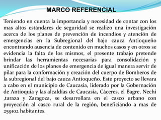 MARCO REFERENCIAL
Teniendo en cuenta la importancia y necesidad de contar con los
mas altos estándares de seguridad se realizo una investigación
acerca de los planes de prevención de incendios y atención de
emergencias en la Subregional del bajo cauca Antioqueño
encontrando ausencia de contenido en muchos casos y en otros se
evidencia la falta de los mismos, el presente trabajo pretende
brindar las herramientas necesarias para consolidación y
unificación de los planes de emergencia de igual manera servir de
pilar para la conformación y creación del cuerpo de Bomberos de
la subregional del bajo cauca Antioqueño. Este proyecto se llevara
a cabo en el municipio de Caucasia, liderado por la Gobernación
de Antioquia y las alcaldías de Caucasia, Cáceres, el Bagre, Nechi
,taraza y Zaragoza, se desarrollara en el casco urbano con
proyección al casco rural de la región, beneficiando a mas de
259102 habitantes.
 
