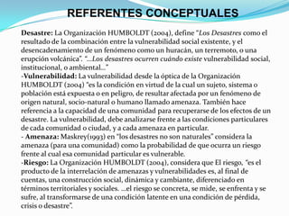 REFERENTES CONCEPTUALES
Desastre: La Organización HUMBOLDT (2004), define “Los Desastres como el
resultado de la combinación entre la vulnerabilidad social existente, y el
desencadenamiento de un fenómeno como un huracán, un terremoto, o una
erupción volcánica”. “…Los desastres ocurren cuándo existe vulnerabilidad social,
institucional, o ambiental…”
-Vulnerabilidad: La vulnerabilidad desde la óptica de la Organización
HUMBOLDT (2004) “es la condición en virtud de la cual un sujeto, sistema o
población está expuesta o en peligro, de resultar afectada por un fenómeno de
origen natural, socio-natural o humano llamado amenaza. También hace
referencia a la capacidad de una comunidad para recuperarse de los efectos de un
desastre. La vulnerabilidad, debe analizarse frente a las condiciones particulares
de cada comunidad o ciudad, y a cada amenaza en particular.
- Amenaza: Maskrey(1993) en “los desastres no son naturales” considera la
amenaza (para una comunidad) como la probabilidad de que ocurra un riesgo
frente al cual esa comunidad particular es vulnerable.
-Riesgo: La Organización HUMBOLDT (2004), considera que El riesgo, “es el
producto de la interrelación de amenazas y vulnerabilidades es, al final de
cuentas, una construcción social, dinámica y cambiante, diferenciado en
términos territoriales y sociales. …el riesgo se concreta, se mide, se enfrenta y se
sufre, al transformarse de una condición latente en una condición de pérdida,
crisis o desastre”.
 