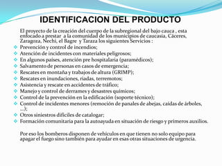 IDENTIFICACION DEL PRODUCTO
El proyecto de la creación del cuerpo de la subregional del bajo cauca , esta
enfocado a prestar a la comunidad de los municipios de caucasia, Cáceres,
Zaragoza, Nechi, el Bagre y Taraza los siguientes Servicios :
 Prevención y control de incendios;
 Atención de incidentes con materiales peligrosos;
 En algunos países, atención pre hospitalaria (paramédicos);
 Salvamento de personas en casos de emergencia;
 Rescates en montaña y trabajos de altura (GRIMP);
 Rescates en inundaciones, riadas, terremotos;
 Asistencia y rescate en accidentes de tráfico;
 Manejo y control de derrames y desastres químicos;
 Control de la prevención en la edificación (soporte técnico);
 Control de incidentes menores (remoción de panales de abejas, caídas de árboles,
...);
 Otros siniestros difíciles de catalogar;
 Formación comunitaria para la autoayuda en situación de riesgo y primeros auxilios.
Por eso los bomberos disponen de vehículos en que tienen no solo equipo para
apagar el fuego sino también para ayudar en esas otras situaciones de urgencia.
 