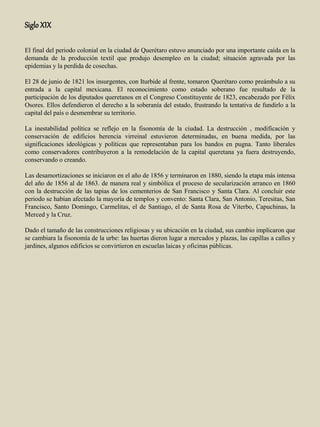 SigloXIX
El final del periodo colonial en la ciudad de Querétaro estuvo anunciado por una importante caída en la
demanda de la producción textil que produjo desempleo en la ciudad; situación agravada por las
epidemias y la perdida de cosechas.
El 28 de junio de 1821 los insurgentes, con Iturbide al frente, tomaron Querétaro como preámbulo a su
entrada a la capital mexicana. El reconocimiento como estado soberano fue resultado de la
participación de los diputados queretanos en el Congreso Constituyente de 1823, encabezado por Félix
Osores. Ellos defendieron el derecho a la soberanía del estado, frustrando la tentativa de fundirlo a la
capital del país o desmembrar su territorio.
La inestabilidad política se reflejo en la fisonomía de la ciudad. La destrucción , modificación y
conservación de edificios herencia virreinal estuvieron determinadas, en buena medida, por las
significaciones ideológicas y políticas que representaban para los bandos en pugna. Tanto liberales
como conservadores contribuyeron a la remodelación de la capital queretana ya fuera destruyendo,
conservando o creando.
Las desamortizaciones se iniciaron en el año de 1856 y terminaron en 1880, siendo la etapa más intensa
del año de 1856 al de 1863. de manera real y simbólica el proceso de secularización arranco en 1860
con la destrucción de las tapias de los cementerios de San Francisco y Santa Clara. Al concluir este
periodo se habían afectado la mayoría de templos y convento: Santa Clara, San Antonio, Teresitas, San
Francisco, Santo Domingo, Carmelitas, el de Santiago, el de Santa Rosa de Viterbo, Capuchinas, la
Merced y la Cruz.
Dado el tamaño de las construcciones religiosas y su ubicación en la ciudad, sus cambio implicaron que
se cambiara la fisonomía de la urbe: las huertas dieron lugar a mercados y plazas, las capillas a calles y
jardines, algunos edificios se convirtieron en escuelas laicas y oficinas públicas.
 