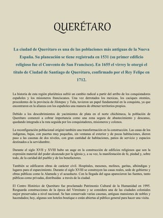 QUERÉTARO
La ciudad de Querétaro es una de las poblaciones más antiguas de la Nueva
España. Su planeación se tiene registrada en 1531 (su primer edificio
religioso fue el Convento de San Francisco). En 1655 el virrey le otorgó el
título de Ciudad de Santiago de Querétaro, confirmado por el Rey Felipe en
1712.
La historia de esta región pluriétnica sufrió un cambio radical a partir del arribo de los conquistadores
españoles y los misioneros franciscanos. Una vez derrotados los mexicas, los caciques otomíes,
procedentes de la provincia de Jilotepec y Tula, tuvieron un papel fundamental en la conquista, ya que
encontraron en la alianza con los españoles una manera de obtener territorios propios.
Debido a los descubrimientos de yacimientos de plata en el norte chichimeca, la población de
Querétaro comenzó a cobrar importancia como una zona segura de abastecimiento y descanso,
quedando integrada a la ruta seguida por los conquistadores, misioneros y colonos.
La reconfiguración poblacional originó también una transformación en la construcción. Las casas de los
indígenas, bajas, con puertas muy pequeñas, sin ventanas al exterior y de pocas habitaciones, dieron
paso a las casonas de dos niveles, con gran cantidad de habitaciones, patios de servicio y espacios
destinados a la servidumbre.
Durante el siglo XVII y XVIII hubo un auge en la construcción de edificios religiosos que son la
expresión material del poder alcanzado por la iglesia y, a su vez, la manifestación de fe, piedad y, sobre
todo, de la caridad del pueblo y de los benefactores.
También se edificaron obras de carácter civil. Hospitales, mesones, molinos, garitas, alhóndigas y
lugares para el esparcimiento. Durante el siglo XVIII se construyen las casas reales, sede de gobierno y
obras públicas como la Alameda y el acueducto. Con la llegada del agua aparecieron las fuentes, tanto
públicas como privadas, distribuidas a través de la ciudad.
El Centro Histórico de Querétaro fue proclamado Patrimonio Cultural de la Humanidad en 1995.
Resguarda construcciones de la época del Virreinato y se considera una de las ciudades coloniales
mejor preservadas a nivel nacional. Se han conservado varias casonas, antiguas mansiones de nobles y
hacendados; hoy, algunas son hoteles boutique o están abiertas al público general para hacer una visita.
 