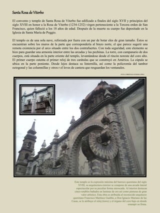 SantaRosade Viterbo
El convento y templo de Santa Rosa de Viterbo fue edificado a finales del siglo XVII y principios del
siglo XVIII en honor a la Rosa de Viterbo (1234-1252) virgen perteneciente a la Tercera orden de San
Francisco, quien falleció a los 18 años de edad. Después de la muerte su cuerpo fue depositado en la
Iglesia de Santa María de Poggio.
El templo es de una sola nave, reforzada por fuera con un par de botar eles de gran tamaño. Éstos se
encuentran sobre los muros de la parte que correspondería al brazo norte, el que parece sugerir una
remota existencia por el arco situado entre los dos contrafuertes. Con toda seguridad, este elemento se
hizo para guardar una armonía interior entre las arcadas y las pechinas. La torre, con campanario de dos
cuerpos, está situada en la parte oriente del templo, levantándose desde el rincón noreste del coro alto.
El primer cuerpo ostenta el primer reloj de tres carátulas que se construyó en América. La cúpula se
ubica en la parte poniente. Desde lejos destaca su linternilla, así como la policromía del tambor
octogonal y las columnillas y otros r el leves de cantera que resguardan los ventanales.
Este templo es la expresión máxima del barroco queretano del siglo
XVIII, su arquitectura exterior se compone de una arcada lateral
espectacular por su peculiar forma enroscada. Al interior destacan
cinco retablos bañados en laminas de oro así como pinturas de gran
valor artístico. Esta obra es atribuida al reconocido arquitecto
queretano Francisco Martínez Gudiño, a Don Ignacio Mariano de las
Casas, se le atribuye el reloj (torre) y el órgano del coro bajo en donde
estampó su firma.
FOTO: CHRISTIAN OVIEDO LÓPEZ
 