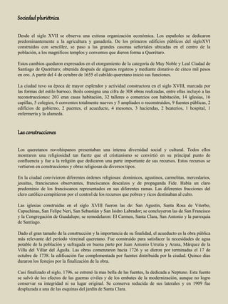Sociedadpluriétnica
Desde el siglo XVII se observa una exitosa organización económica. Los españoles se dedicaron
predominantemente a la agricultura y ganadería. De los primeros edificios públicos del sigloXVI
construidos con sencillez, se paso a las grandes casonas señoriales ubicadas en el centro de la
población, a los magníficos templos y conventos que dieron forma a Querétaro.
Estos cambios quedaron expresados en el otorgamiento de la categoría de Muy Noble y Leal Ciudad de
Santiago de Querétaro; obtenida después de algunos regateos y mediante donativo de cinco mil pesos
en oro. A partir del 4 de octubre de 1655 el cabildo queretano inició sus funciones.
La ciudad tuvo su época de mayor esplendor y actividad constructora en el siglo XVIII, marcada por
las formas del estilo barroco. Boils consigna una cifra de 308 obras realizadas, entre ellas incluyó a las
reconstrucciones: 203 eran casas habitación, 32 talleres o comercios con habitación, 14 iglesias, 16
capillas, 5 colegios, 6 conventos totalmente nuevos y 5 ampliados o reconstruidos, 9 fuentes públicas, 2
edificios de gobierno, 2 puentes, el acueducto, 4 mesones, 3 haciendas, 2 beaterios, 1 hospital, 1
enfermería y la alameda.
Lasconstrucciones
Los queretanos novohispanos presentaban una intensa diversidad social y cultural. Todos ellos
mostraron una religiosidad tan fuerte que el cristianismo se convirtió en su principal punto de
confluencia y fue a la religión que dedicaron una parte importante de sus recursos. Estos recursos se
vertieron en construcciones y obras religiosas de diversos tipos.
En la ciudad convivieron diferentes órdenes religiosas: dominicos, agustinos, carmelitas, mercedarios,
jesuitas, franciscanos observantes, franciscanos descalzos y de propaganda Fide. Había un claro
predominio de los franciscanos representados en sus diferentes ramas. Las diferentes fracciones del
clero católico compitieron por el control de los recursos que pobres y ricos destinaban al culto.
Las iglesias construidas en el siglo XVIII fueron las de: San Agustín, Santa Rosa de Viterbo,
Capuchinas, San Felipe Neri, San Sebastián y San Isidro Labrador; se concluyeron las de San Francisco
y la Congregación de Guadalupe; se remodelaron: El Carmen, Santa Clara, San Antonio y la parroquia
de Santiago.
Dado el gran tamaño de la construcción y la importancia de su finalidad, el acueducto es la obra pública
más relevante del periodo virreinal queretano. Fue construido para satisfacer la necesidades de agua
potable de la población y sufragada en buena parte por Juan Antonio Urrutia y Arana, Márquez de la
Villa del Villar del Águila. Las obras comenzaron hacia 1726 y se dieron por terminadas el 17 de
octubre de 1738. la edificación fue complementada por fuentes distribuida por la ciudad. Quince días
duraron los festejos por la finalización de la obra.
Casi finalizado el siglo, 1796, se estrenó la mas bella de las fuentes, la dedicada a Neptuno. Esta fuente
se salvó de los efectos de las guerras civiles y de los embates de la modernización, aunque no logro
conservar su integridad ni su lugar original. Se conserva reducida de sus laterales y en 1909 fue
desplazada a una de las esquinas del jardín de Santa Clara.
 