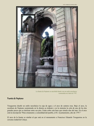 La fuente de Neptuno es una bella fuente con un estilo neoclásico
construida en el año de 1797.
FOTO: CHRISTIAN OVIEDO LÓPEZ
Fuentede Neptuno
Tresguerras diseñó en estilo neoclásico la caja de agua y el arco de cantera rosa. Bajo el arco, la
escultura de Neptuno sosteniendo en la diestra su tridente y en la siniestra la cola de uno de los dos
grandes peces que se deslizan entre sus pies. Están sobre una base que simula olas del mar. En el arco
está la inscripción "Para ornamento y comodidad del pueblo, el H. Ayuntamiento, año de 1797."
El arco de la fuente es similar al que está en el monumento a Francisco Eduardo Tresguerras en la
cercana ciudad de Celaya.
 