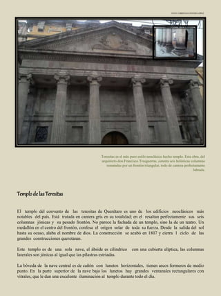 Teresitas es el más puro estilo neoclásico hecho templo. Esta obra, del
arquitecto don Francisco Tresguerras, ostenta seis helénicas columnas
rematadas por un frontón triangular, todo de cantera perfectamente
labrada.
Templo de lasTeresitas
El templo del convento de las teresitas de Querétaro es uno de los edificios neoclásicos más
notables del país. Está tratada en cantera gris en su totalidad; en el resaltan perfectamente sus seis
columnas jónicas y su pesado frontón. No parece la fachada de un templo, sino la de un teatro. Un
medallón en el centro del frontón, confesa el origen solar de toda su fuerza. Desde la salida del sol
hasta su ocaso, alaba el nombre de dios. La construcción se acabó en 1807 y cierra l ciclo de las
grandes construcciones queretanas.
Este templo es de una sola nave, el ábside es cilíndrico con una cubierta elíptica, las columnas
laterales son jónicas al igual que las pilastras estriadas.
La bóveda de la nave central es de cañón con lunetos horizontales, tienen arcos formeros de medio
punto. En la parte superior de la nave bajo los lunetos hay grandes ventanales rectangulares con
vitrales, que le dan una excelente iluminación al templo durante todo el día.
FOTO: CHRISTIAN OVIEDO LÓPEZ
 