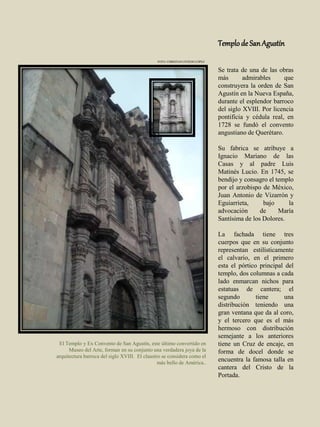 Templode SanAgustín
Se trata de una de las obras
más admirables que
construyera la orden de San
Agustín en la Nueva España,
durante el esplendor barroco
del siglo XVIII. Por licencia
pontificia y cédula real, en
1728 se fundó el convento
angustiano de Querétaro.
Su fabrica se atribuye a
Ignacio Mariano de las
Casas y al padre Luis
Matinés Lucio. En 1745, se
bendijo y consagro el templo
por el arzobispo de México,
Juan Antonio de Vizarrón y
Eguiarrieta, bajo la
advocación de María
Santísima de los Dolores.
La fachada tiene tres
cuerpos que en su conjunto
representan estilísticamente
el calvario, en el primero
esta el pórtico principal del
templo, dos columnas a cada
lado enmarcan nichos para
estatuas de cantera; el
segundo tiene una
distribución teniendo una
gran ventana que da al coro,
y el tercero que es el más
hermoso con distribución
semejante a los anteriores
tiene un Cruz de encaje, en
forma de docel donde se
encuentra la famosa talla en
cantera del Cristo de la
Portada.
El Templo y Ex Convento de San Agustín, este último convertido en
Museo del Arte, forman en su conjunto una verdadera joya de la
arquitectura barroca del siglo XVIII. El claustro se considera como el
más bello de América..
FOTO: CHRISTIAN OVIEDO LÓPEZ
 