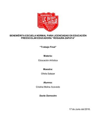 BENEMÉRITA ESCUELA NORMAL PARA LICENCIADAS EN EDUCACIÓN
PREESCOLAR EDUCADORA “ROSAURA ZAPATA”
“Trabajo Final”
Materia:
Educación Artística
Maestra:
Ofelia Salazar
Alumna:
Cristina Molina Acevedo
Sexto Semestre
17 de Junio del 2016.
 