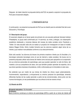 Después de haber descrito la propuesta teórica del PLE se pasará a exponer la propuesta de
PLE para el escenario elegido.




                                   3. PROPUESTA DE PLE


A continuación, se presenta la propuesta de PLE que se diseñó para la actividad final del curso
Educación y Tecnología.


3.1 Descripción del grupo
El escenario elegido es el tercer grado de primaria de una escuela particular llamada Instituto
Philadelphia, el grupo está conformado por 14 alumnos, es mixto y bilingüe, con desempeño
académico destacado y nociones básicas del manejo de redes sociales como Facebook y
Twitter. En esta escuela cada año se realiza un proyecto de investigación en base al modelo
italiano Reggio Emilia. Dicho modelo fomenta que los alumnos exploren algún tema de su
interés y que realicen manualidades conforme a sus descubrimientos.


Este ciclo escolar, los alumnos de tercero de primaria mostraron interés por el chocolate y la
tecnología (ubicando tecnología como el uso de internet y redes sociales). Se busca con la
presente propuesta utilizar esos temas de interés como excusa para apoyarlos en la expansión
de sus entornos personales de aprendizaje, para que puedan aprender no sólo de libros, del
maestro o de sus compañeros de clase, sino que también puedan aprender de expertos, de lo
que dicen grandes empresas chocolateras, chefs o aficionados por el chocolate en este caso.


Se pretende que por medio de sus temas de interés los chicos vayan potencializando,
incrementando, expandiendo y enriqueciendo su entorno personal de aprendizaje, teniendo
diferentes fuentes de las cuales aprender a parte de las convencionales, ahora junto con las
nuevas tecnologías y lo las posibilidades que nos ofrece la red de manera virtual.


3.2 Diseño de EPA


Proyecto educativo: “El chocolate”
Propósito:
Que el alumno construya un entorno de aprendizaje (EPA) a partir de un tema de interés (el
 