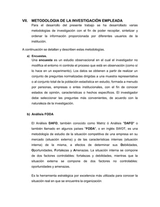 VII.

METODOLOGIA DE LA INVESTIGACIÓN EMPLEADA
Para el desarrollo del presente trabajo se ha desarrollado varias
metodologías de investigación con el fin de poder recopilar, sintetizar y
ordenar la información proporcionada por diferentes usuarios de la
institución.

A continuación se detallan y describen estas metodologías.
a) Encuestas.

Una encuesta es un estudio observacional en el cual el investigador no
modifica el entorno ni controla el proceso que está en observación (como sí
lo hace en un experimento). Los datos se obtienen a partir de realizar un
conjunto de preguntas normalizadas dirigidas a una muestra representativa
o al conjunto total de la población estadística en estudio, formada a menudo
por personas, empresas o entes institucionales, con el fin de conocer
estados de opinión, características o hechos específicos. El investigador
debe seleccionar las preguntas más convenientes, de acuerdo con la
naturaleza de la investigación.

b) Análisis FODA
El Análisis DAFO, también conocido como Matriz ó Análisis "DAFO" o
también llamado en algunos países "FODA", o en inglés SWOT, es una
metodología de estudio de la situación competitiva de una empresa en su
mercado (situación externa) y de las características internas (situación
interna) de la misma, a efectos de determinar sus Debilidades,
Oportunidades, Fortalezas y Amenazas. La situación interna se compone
de dos factores controlables: fortalezas y debilidades, mientras que la
situación

externa

se

compone

de

dos

factores

no

controlables:

oportunidades y amenazas.
Es la herramienta estratégica por excelencia más utilizada para conocer la
situación real en que se encuentra la organización

 