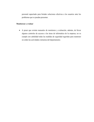 personal capacitado para brindar soluciones efectivas a los usuarios ante los
      problemas que se puedan presentar.


Monitorear y evaluar


      A pesar que existen manuales de monitoreo y evaluación, además, de llevar
      algunos controles de accesos a las áreas de informática de la empresa, no se
      cumple con cabalidad todas las medidas de seguridad sugeridas para mantener
      en orden las actividades rutinarias del departamento.
 
