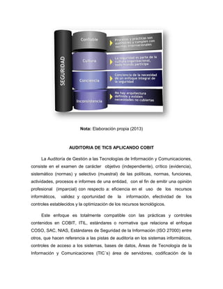 Nota: Elaboración propia (2013)



                   AUDITORIA DE TICS APLICANDO COBIT

     La Auditoría de Gestión a las Tecnologías de Información y Comunicaciones,
consiste en el examen de carácter objetivo (independiente), crítico (evidencia),
sistemático (normas) y selectivo (muestral) de las políticas, normas, funciones,
actividades, procesos e informes de una entidad, con el fin de emitir una opinión
profesional (imparcial) con respecto a: eficiencia en el uso de los recursos
informáticos,   validez y oportunidad de     la   información, efectividad de   los
controles establecidos y la optimización de los recursos tecnológicos.

     Este enfoque es totalmente compatible con las prácticas y controles
contenidos en COBIT, ITIL, estándares o normativa que relaciona el enfoque
COSO, SAC, NIAS, Estándares de Seguridad de la Información (ISO 27000) entre
otros, que hacen referencia a las pistas de auditoría en los sistemas informáticos,
controles de acceso a los sistemas, bases de datos, Áreas de Tecnología de la
Información y Comunicaciones (TIC´s) área de servidores, codificación de la
 