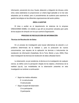 información, prevención de virus, fraude, detección y mitigación de intrusos, entre
otros; estos estándares no proporcionan un criterio legal aplicable si no han sido
adoptados por la entidad, pero sí procedimientos de auditoría para examinar la
gestión tecnológica en las diferentes organizaciones del sector público.

                                  ÁREA A AUDITAR

     El área a auditar es el departamento de sistemas de la empresa
CREACIONES ISABEL C.A debido a que allí se encuentran ubicados gran parte
de los equipos de cómputo con los que cuenta la Organización.

               PROCESO DE RECOLECCIÓN DE INFORMACIÓN

Técnicas de Recolección de Datos


     En un proceso de investigación para buscar alternativas de solución a un
problema determinado de la realidad o, para la producción de nuevos
conocimientos, que requiere de la aplicación de técnicas e instrumentos de
recolección de información (Castañeda, De la Torre, Morán y Lara, 2004). Para
esta investigación las técnicas de recolección de datos utilizadas fueron:


     La observación, es por excelencia, la técnica en la investigación de cualquier
ciencia, se define como la percepción dirigida de los objetos y fenómenos de la
realidad (op.cit). Las modalidades de la observación presentes en esta
investigación se nombran a continuación:




       Según los medios utilizados:
             O no estructurada
              O estructurada
       Según el papel del observador:
              O no participante
              O participante
 