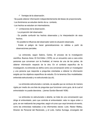  Ventajas de la observación.
· Se puede obtener información independientemente del deseo de proporcionarla.
· Los fenómenos se estudian dentro de su contexto.
· Los hechos se estudian sin intermediarios.
    Limitaciones de la observación.
    · La proyección del observador.
   · Es posible confundir los hechos observados y la interpretación de esos
   hechos.
   · Es posible la influencia del observador sobre la situación observada.
   · Existe el peligro de hacer generalizaciones no válidas a partir de
   observaciones parciales.


      La entrevista, según Sabino, Carlos. El proceso de la investigación
científica. Buenos Aires: El Cid Editor. (1978). es un encuentro cara a cara entre
personas que conversan con la finalidad, al menos de una de las partes, de
obtener información respecto de la otra. En el contexto específico de la
investigación, la entrevista se define como una conversación entre un investigador
y una persona que responde a preguntas orientadas a obtener la información
exigida por los objetivos específicos de estudio. En la tenemos Dos modalidades:
entrevista estructurada y no estructurada (op.cit).


      La entrevista estructurada o cerrada, es aquella que se conduce de manera
rígida por medio de una lista de preguntas que funcionan como guía, de la cual el
entrevistador no puede desviarse. (James Gordon Bennett 1836)


      La entrevista no estructurada o abierta, se trata de una conversación que
dirige el entrevistado, pero que controla el entrevistador; esta no sigue orden o
guía, se van realizando las preguntas, según el curso que vaya tomando el evento,
como las entrevistas realizadas a los informantes claves: Lcdo. Nestor Mattey,
Director de Personal del Rectorado, y el Lcdo. Carlos Suniaga, encargado del
 