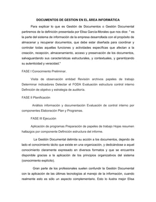 DOCUMENTOS DE GESTION EN EL ÁREA INFORMÁTICA

      Para explicar lo que es Gestión de Documentos o Gestión Documental
partiremos de la definición presentada por Elisa García-Morales que nos dice: " es
la parte del sistema de información de la empresa desarrollada con el propósito de
almacenar y recuperar documentos, que debe estar diseñada para coordinar y
controlar todas aquellas funciones y actividades específicas que afectan a la
creación, recepción, almacenamiento, acceso y preservación de los documentos,
salvaguardando sus características estructurales, y contextuales, y garantizando
su autenticidad y veracidad."

FASE I Conocimiento Preliminar.

      Visita de observación entidad Revisión archivos papeles de trabajo
Determinar indicadores Detectar el FODA Evaluación estructura control interno
Definición de objetivo y estrategia de auditoría.

FASE II Planificación

        Análisis información y documentación Evaluación de control interno por
componentes Elaboración Plan y Programas.

      FASE III Ejecución

      Aplicación de programas Preparación de papeles de trabajo Hojas resumen
hallazgos por componente Definición estructura del informe.

         La Gestión Documental delimita su acción a los documentos, dejando de
lado el conocimiento tácito que existe en una organización, y dedicándose a aquel
conocimiento claramente expresado en diversos formatos y que se encuentra
disponible gracias a la aplicación de los principios organizativos del sistema
(conocimiento explícito).

        Gran parte de los profesionales suelen confundir la Gestión Documental
con la aplicación de las últimas tecnologías al manejo de la información, cuando
realmente esto es sólo un aspecto complementario. Esto lo ilustra mejor Elisa
 