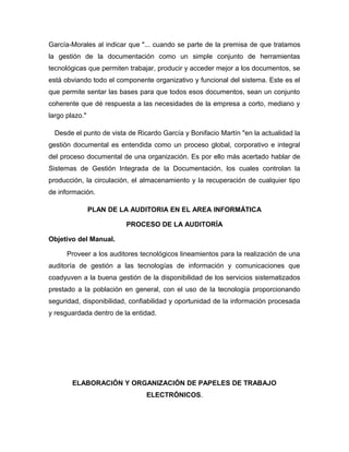 García-Morales al indicar que "... cuando se parte de la premisa de que tratamos
la gestión de la documentación como un simple conjunto de herramientas
tecnológicas que permiten trabajar, producir y acceder mejor a los documentos, se
está obviando todo el componente organizativo y funcional del sistema. Este es el
que permite sentar las bases para que todos esos documentos, sean un conjunto
coherente que dé respuesta a las necesidades de la empresa a corto, mediano y
largo plazo."

  Desde el punto de vista de Ricardo García y Bonifacio Martín "en la actualidad la
gestión documental es entendida como un proceso global, corporativo e integral
del proceso documental de una organización. Es por ello más acertado hablar de
Sistemas de Gestión Integrada de la Documentación, los cuales controlan la
producción, la circulación, el almacenamiento y la recuperación de cualquier tipo
de información.

                PLAN DE LA AUDITORIA EN EL AREA INFORMÁTICA

                         PROCESO DE LA AUDITORÍA

Objetivo del Manual.

      Proveer a los auditores tecnológicos lineamientos para la realización de una
auditoría de gestión a las tecnologías de información y comunicaciones que
coadyuven a la buena gestión de la disponibilidad de los servicios sistematizados
prestado a la población en general, con el uso de la tecnología proporcionando
seguridad, disponibilidad, confiabilidad y oportunidad de la información procesada
y resguardada dentro de la entidad.




        ELABORACIÓN Y ORGANIZACIÓN DE PAPELES DE TRABAJO
                                ELECTRÓNICOS.
 