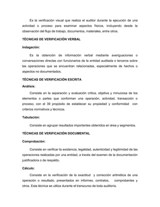 Es la verificación visual que realiza el auditor durante la ejecución de una
actividad o proceso para examinar aspectos físicos, incluyendo desde la
observación del flujo de trabajo, documentos, materiales, entre otros.

TÉCNICAS DE VERIFICACIÓN VERBAL

Indagación:

     Es la obtención de información verbal mediante averiguaciones o
conversaciones directas con funcionarios de la entidad auditada o terceros sobre
las operaciones que se encuentran relacionadas, especialmente de hechos o
aspectos no documentados.

TÉCNICAS DE VERIFICACIÓN ESCRITA

Análisis:

     Consiste en la separación y evaluación critica, objetiva y minuciosa de los
elementos o partes que conforman una operación, actividad, transacción o
proceso, con el 39 propósito de establecer su propiedad y conformidad             con
criterios normativos y técnicos.

Tabulación:

     Consiste en agrupar resultados importantes obtenidos en área y segmentos.

TÉCNICAS DE VERIFICACIÓN DOCUMENTAL

Comprobación:

     Consiste en verificar la existencia, legalidad, autenticidad y legitimidad de las
operaciones realizadas por una entidad, a través del examen de la documentación
justificadora o de respaldo.

Cálculo:

     Consiste en la verificación de la exactitud y corrección aritmética de una
operación o resultado, presentados en informes, contratos,           comprobantes y
otros. Esta técnica se utiliza durante el transcurso de toda auditoría.
 