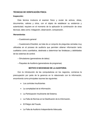 TÉCNICAS DE VERIFICACIÓN FÍSICA

Inspección:

     Esta técnica involucra el examen físico y ocular de activos, obras,
documentos, valores y otros, con el objeto de establecer su existencia y
autenticidad; requiere en el momento de la aplicación la combinación de otras
técnicas, tales como; indagación, observación, comparación.

Herramientas

     – Cuestionario general

     – Cuestionario-Checklist, se trata de un conjunto de preguntas cerradas muy
utilizadas en el proceso de auditoría que permiten obtener información tanto
cualitativa como cuantitativa, destinada a determinar las fortalezas y debilidades
de los sistemas de control.

     – Simuladores (generadores de datos)

     – Paquetes de Auditoría (generadores de programas)

                  MOTIVO O NECESIDAD DE LA AUDITORIA

     Con la introducción de las computadoras en los negocios, comienza la
preocupación por parte de la gerencia en lo relacionado con la información,
encontrando como principales razones las siguientes:

        •   Los controles Insuficientes

        •   La complejidad de la Información.

        •   La Participación Insuficiente del Sistema.

        •   La Falta de Normas en la Clasificación de la Información.

        •   El Peligro del Fraude.

        •   La Falta de Auditoría Independiente Adecuada.
 
