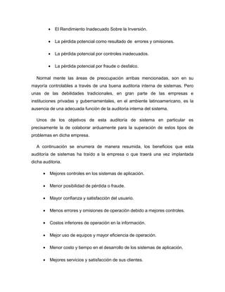 •   El Rendimiento Inadecuado Sobre la Inversión.

          •   La pérdida potencial como resultado de errores y omisiones.

          •   La pérdida potencial por controles inadecuados.

          •   La pérdida potencial por fraude o desfalco.

  Normal mente las áreas de preocupación arribas mencionadas, son en su
mayoría controlables a través de una buena auditoria interna de sistemas. Pero
unas de las debilidades tradicionales, en gran parte de las empresas e
instituciones privadas y gubernamentales, en el ambiente latinoamericano, es la
ausencia de una adecuada función de la auditoria interna del sistema.

  Unos de los objetivos de esta auditoría de sistema en particular es
precisamente la de colaborar arduamente para la superación de estos tipos de
problemas en dicha empresa.

  A continuación se enumera de manera resumida, los beneficios que esta
auditoría de sistemas ha traído a la empresa o que traerá una vez implantada
dicha auditoria.

      •   Mejores controles en los sistemas de aplicación.

      •   Menor posibilidad de pérdida o fraude.

      •   Mayor confianza y satisfacción del usuario.

      •   Menos errores y omisiones de operación debido a mejores controles.

      •   Costos inferiores de operación en la información.

      •   Mejor uso de equipos y mayor eficiencia de operación.

      •   Menor costo y tiempo en el desarrollo de los sistemas de aplicación.

      •   Mejores servicios y satisfacción de sus clientes.
 