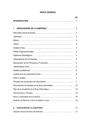 INDICE GENERAL

                                                                 pp.
INTRODUCCIÓN…………………………………………………………......                         1


I.    GERALIDADES DE LA EMPRESA……………………………………                    2

Naturaleza de la Empresa…..…….……………………….……………......              2
Ubicación…………..…………………………….….…................................   2
Misión……………………..…………………………….………………………                            3
Visión……………….…………………………………………………………..                            3
Análisis Foda……………………………….…………………………………                          3
Metas Organizacionales………………………………………………………                      4
Objetivos Estratégicos……………….………………………………………                     4
Organigrama de la Empresa……………….……………………………….                    5
Descripción de los Procesos y Funciones ……………….……………….           5
 Metodología Cobit…………….……………………………………………..                      6
Modelo de Madurez ……………….…………………………………………                        6
Auditoria de tics Aplicando Cobit ……………….…………………………              6
Área a Auditar ……………….……………………………………………….                        7
Proceso de recolección de Información ……………….…………………..           7
Documentos de Gestión en el Área Informática……………………….....       10
Plan de la Auditoria en el Área Informática……………….……………….        10
Herramientas y Técnicas……………………………………………………….                    12
Motivo o Necesidad de la Auditoria…………………………………………...            14
Modelos de Madurez a Nivel Cualitativo (coso) ………………………………….     16


II.   EJECUCIÓN DE LA AUDITORIA                                  17
Situación Actual del Área de Sistemas…………………………………………….          17
 