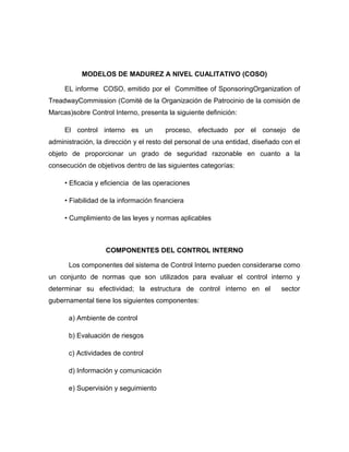 MODELOS DE MADUREZ A NIVEL CUALITATIVO (COSO)

     EL informe COSO, emitido por el Committee of SponsoringOrganization of
TreadwayCommission (Comité de la Organización de Patrocinio de la comisión de
Marcas)sobre Control Interno, presenta la siguiente definición:

     El control interno es un          proceso, efectuado por el consejo de
administración, la dirección y el resto del personal de una entidad, diseñado con el
objeto de proporcionar un grado de seguridad razonable en cuanto a la
consecución de objetivos dentro de las siguientes categorías:

     • Eficacia y eficiencia de las operaciones

     • Fiabilidad de la información financiera

     • Cumplimiento de las leyes y normas aplicables



                   COMPONENTES DEL CONTROL INTERNO

      Los componentes del sistema de Control Interno pueden considerarse como
un conjunto de normas que son utilizados para evaluar el control interno y
determinar su efectividad; la estructura de control interno en el            sector
gubernamental tiene los siguientes componentes:

      a) Ambiente de control

      b) Evaluación de riesgos

      c) Actividades de control

      d) Información y comunicación

      e) Supervisión y seguimiento
 