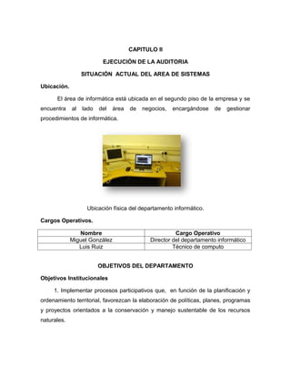 CAPITULO II

                          EJECUCIÓN DE LA AUDITORIA

                  SITUACIÓN ACTUAL DEL AREA DE SISTEMAS

Ubicación.

      El área de informática está ubicada en el segundo piso de la empresa y se
encuentra    al   lado   del   área   de   negocios,   encargándose   de   gestionar
procedimientos de informática.




                   Ubicación física del departamento informático.

Cargos Operativos.

                Nombre                                  Cargo Operativo
             Miguel González                  Director del departamento informático
                Luis Ruiz                              Técnico de computo


                         OBJETIVOS DEL DEPARTAMENTO

Objetivos Institucionales

     1. Implementar procesos participativos que, en función de la planificación y
ordenamiento territorial, favorezcan la elaboración de políticas, planes, programas
y proyectos orientados a la conservación y manejo sustentable de los recursos
naturales.
 