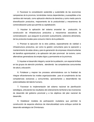 2. Favorecer la consolidación sostenible y sustentable de las economías
campesinas de la provincia, tornándolas menos dependientes y susceptibles a los
cambios del mercado, como aplicación efectiva de derechos y como medio para la
diversificación productiva, mejoramiento de la productividad y mecanismos de
comercialización justa que permita su capitalización.

     3. Impulsar la aplicación del sistema ancestral de               producción, la
construcción de infraestructura productiva y mecanismos asociativos de
comercialización, que aseguren la provisión autosuficiente, soberanía alimentaria,
de los productos locales para consumo interno de la población.

     4. Priorizar la ejecución de la obra pública, especialmente de vialidad e
infraestructura productiva, así como la gestión comunitaria para la operación y
mantenimiento de estas obras y para la generación de empresas intracomunitarias
de beneficio agroindustrial y de aplicación del plan provincial de turismo, como
alternativas generadoras de empleo digno y permanente en la provincia.

     5. Impulsar el desarrollo integral y social de la población, con especial énfasis
en los grupos de atención prioritaria, atendiendo las competencias concurrentes
de salud y educación.

     6. Fortalecer y mejorar los procesos administrativos con la finalidad de
integrar eficientemente los niveles organizacionales para el cumplimiento de las
competencias exclusivas y concurrentes, aprovechando y desarrollando las
potencialidades del talento humano.

     7. Favorecer la implementación del sistema nacional de planificación
estratégica, articulando los resultados del ordenamiento territorial a las inversiones
de desarrollo del gobierno provincial y a los objetivos del plan nacional de
desarrollo.

     8. Establecer modelos de participación ciudadana que permitan la
construcción de espacios efectivos de interculturalidad como enfoque central de
desarrollo estratégico de Chimborazo.
 