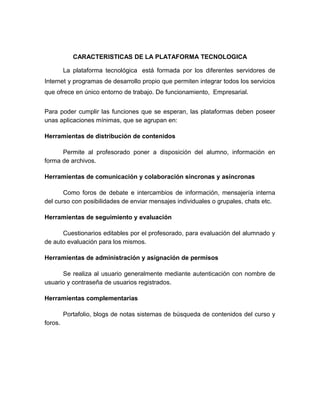 CARACTERISTICAS DE LA PLATAFORMA TECNOLOGICA

         La plataforma tecnológica está formada por los diferentes servidores de
Internet y programas de desarrollo propio que permiten integrar todos los servicios
que ofrece en único entorno de trabajo. De funcionamiento, Empresarial.


Para poder cumplir las funciones que se esperan, las plataformas deben poseer
unas aplicaciones mínimas, que se agrupan en:

Herramientas de distribución de contenidos

      Permite al profesorado poner a disposición del alumno, información en
forma de archivos.

Herramientas de comunicación y colaboración síncronas y asíncronas

       Como foros de debate e intercambios de información, mensajería interna
del curso con posibilidades de enviar mensajes individuales o grupales, chats etc.

Herramientas de seguimiento y evaluación

      Cuestionarios editables por el profesorado, para evaluación del alumnado y
de auto evaluación para los mismos.

Herramientas de administración y asignación de permisos

      Se realiza al usuario generalmente mediante autenticación con nombre de
usuario y contraseña de usuarios registrados.

Herramientas complementarias

         Portafolio, blogs de notas sistemas de búsqueda de contenidos del curso y
foros.
 
