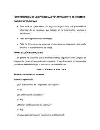 DETERMINACIÓN DE LOS PROBLEMAS Y PLANTEAMIENTO DE HIPOTESIS

POSIBLES PROBLEMAS

   •   Falta total de operaciones con seguridad lógica física que garanticen la
       integridad de las personas que trabajan en la organización, equipos e
       información.

   •   Falta de una planificación informática.

   •   Falta de documentos de sistemas e información de servidores, que pueda
       dificultar el mantenimientos de estos.

FORMULACIÓN DE HIPOTESIS

   En general no se cuenta con un sistema estable y seguro así como tampoco se
dispone del personal necesario para mejorarlo. Y esto trae como consecuencias
problemas de economía por la realización de malos cálculos.

                          APLICACIÓN DE LA AUDITORIA

Auditoria informática a sistemas

Sistemas Operativos

   ¿Sus Subsistemas de Teleproceso son seguros?

   R= SI.

   ¿Su sistema esta actualizado?

   R= NO.

   ¿Mejoran periódicamente los sistemas?

   R= NO.

   ¿Realizan constantemente mantenimiento al sistema?
 