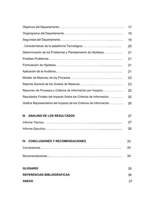 Objetivos del Departamento….……………………………………………………...                       17
Organigrama del Departamento…………………………………………………….                         19
Seguridad del Departamento…………………………………….………..………..                       19
. Características de la plataforma Tecnológica………………………………….              20
Determinación de los Problemas y Planteamiento de Hipótesis……………….        21
Posibles Problemas………………………………………..………………………..                            21
Formulación de Hipótesis………………………………………............................       21
Aplicación de la Auditoria……………………………..…………………………….                       21
Modelo de Madurez de los Procesos ……………………………………………..                     23
Reporte General de los Grados de Madurez…………...…………………………                 23
Resumen de Procesos y Criterios de Información por Impacto…………………         25
Resultados Finales del Impacto Sobre los Criterios de Información……………    25
Gráfica Representativa del Impacto de los Criterios de Información……………   26


III. ANALISIS DE LOS RESULTADOS                                           27
Informe Técnico……………………………………......................................       27
Informe Ejecutivo……………………………………………..........................              28


IV. CONCLUSIONES Y RECOMENDACIONES                                        33
Conclusiones………………………………………………………………….                                    33

Recomendaciones………………….………………………………………….                                  34


GLOSARIO                                                                  35
REFERENCIAS BIBLIOGRAFICAS                                                36
ANEXO                                                                     37
 