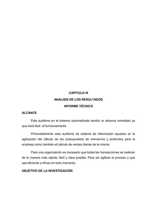 CAPITULO III

                       ANALISIS DE LOS RESULTADOS

                              INFORME TÉCNICO

ALCANCE

      Esta auditoria en el sistema automatizado tendrá un alcance inmediato ya
que hará fácil el funcionamiento.

      Primordialmente esta auditoría de sistema de información ayudara en la
agilización del cálculo de los presupuestos de mercancía y productos para la
empresa como también el cálculo de ventas diarias de la misma.

      Para una organización es necesario que todas las transacciones se realicen
de la manera más rápida, fácil y clara posible. Para así agilizar el proceso y que
sea eficiente y eficaz en todo momento.

OBJETIVO DE LA INVESTIGACIÓN
 