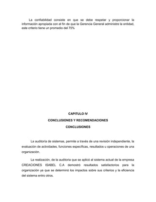 La confiabilidad consiste en que se debe respetar y proporcionar la
información apropiada con el fin de que la Gerencia General administre la entidad,
este criterio tiene un promedio del 75%




                                  CAPITULO IV

                   CONCLUSIONES Y RECOMENDACIONES

                                 CONCLUSIONES



      La auditoría de sistemas, permite a través de una revisión independiente, la
evaluación de actividades, funciones específicas, resultados u operaciones de una
organización.

      La realización, de la auditoria que se aplicó al sistema actual de la empresa
CREACIONES       ISABEL    C.A   demostró    resultados   satisfactorios   para   la
organización ya que se determinó los impactos sobre sus criterios y la eficiencia
del sistema entro otros.
 