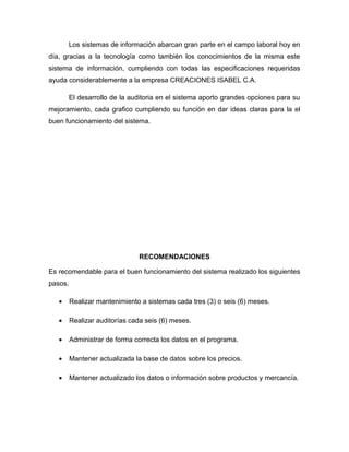 Los sistemas de información abarcan gran parte en el campo laboral hoy en
día, gracias a la tecnología como también los conocimientos de la misma este
sistema de información, cumpliendo con todas las especificaciones requeridas
ayuda considerablemente a la empresa CREACIONES ISABEL C.A.

         El desarrollo de la auditoria en el sistema aporto grandes opciones para su
mejoramiento, cada grafico cumpliendo su función en dar ideas claras para la el
buen funcionamiento del sistema.




                               RECOMENDACIONES

Es recomendable para el buen funcionamiento del sistema realizado los siguientes
pasos.

   •     Realizar mantenimiento a sistemas cada tres (3) o seis (6) meses.

   •     Realizar auditorías cada seis (6) meses.

   •     Administrar de forma correcta los datos en el programa.

   •     Mantener actualizada la base de datos sobre los precios.

   •     Mantener actualizado los datos o información sobre productos y mercancía.
 