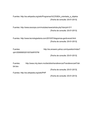 Fuentes: http://es.wikipedia.org/wiki/Programaci%C3%B3n_orientada_a_objetos
                                              [Fecha de consulta: 20-01-2013]



Fuentes: http://www.esxoops.com/modules/news/article.php?storyid=311
                                              [Fecha de consulta: 20-01-2013]



Fuentes: http://www.tecnologiadiaria.com/2010/07/diagramas-gantt-excel.html
                                              [Fecha de consulta: 20-01-2013]



Fuentes:                              http://es.answers.yahoo.com/question/index?
qid=20080805201057AARY0TM
                                              [Fecha de consulta: 20-01-2013]



Fuentes:       http://www.mty.itesm.mx/die/ddre/transferencia/Transferencia47/eli-
04.htm
                                              [Fecha de consulta: 20-01-2013]
Fuentes: http://es.wikipedia.org/wiki/PHP
                                              [Fecha de consulta: 20-01-2013]
 