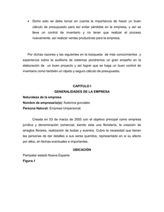 •   Dicho esto se debe tomar en cuenta la importancia de hacer un buen
       cálculo de presupuesto para así evitar pérdidas en la empresa, y así se
       lleve un control de inventario y no tener que realizar el proceso
       nuevamente. así realizar ventas productivas para la empresa.




   Por dichas razones y las siguientes en la búsqueda de más conocimientos y
experiencia sobre la auditoria de sistemas pondremos un gran empeño en la
elaboración de un buen proyecto y así lograr que se haga un buen control de
inventario como también un rápido y seguro cálculo de presupuesto.



                                   CAPITULO I
                      GENERALIDADES DE LA EMPRESA
Naturaleza de la empresa
Nombre de empresario(a): fiodorina gonzales
Persona Natural: Empresa Unipersonal.


       Creada en 03 de marzo de 2005 con el objetivo principal como empresa
jurídica y denominación comercial, siendo esta una floristería, la creación de
arreglos florares, realización de bodas y eventos. Cubre la necesidad que tienen
las personas de dar detalles a sus seres queridos, representado en si su afecto
por ellos, en fechas eventuales e importantes.

                                   UBICACIÓN
Pampatar estado Nueva Esparta
Figura.1
 