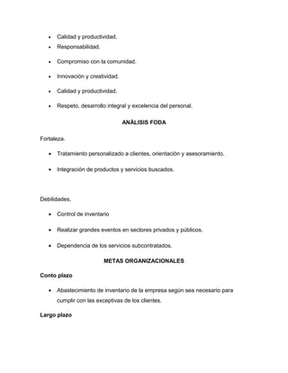 •   Calidad y productividad.
   •   Responsabilidad.

   •   Compromiso con la comunidad.

   •   Innovación y creatividad.

   •   Calidad y productividad.

   •   Respeto, desarrollo integral y excelencia del personal.

                                   ANÁLISIS FODA

Fortaleza.

   •   Tratamiento personalizado a clientes, orientación y asesoramiento.

   •   Integración de productos y servicios buscados.




Debilidades.

   •   Control de inventario

   •   Realizar grandes eventos en sectores privados y públicos.

   •   Dependencia de los servicios subcontratados.

                          METAS ORGANIZACIONALES

Conto plazo

   •   Abastecimiento de inventario de la empresa según sea necesario para
       cumplir con las exceptivas de los clientes.

Largo plazo
 