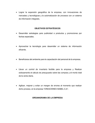•   Lograr la expansión geográfica de la empresa, con innovaciones de
    mercadeo y tecnológicas y la automatización de procesos con un sistema
    de información integrado.




                          OBJETIVOS ESTRATÉGICOS

•   Desarrollar estrategias para publicidad a productos y promociones por
    fechas especiales.




•   Aprovechar la tecnología para desarrollar un sistema de información
    eficiente.




•   Beneficiarse del ambiente para la capacitación del personal de la empresa.




•   Llevar un control de inventario factible para la empresa y Realizar
    exitosamente el cálculo de presupuesto sobre las compras y el monto total
    de la venta diaria.




•   Agilizar, mejorar y evitar un margen de errores al momento que realizar
    dicho proceso, en la empresa “CREACIONES ISABEL C.A”.



                     ORGANIGRAMA DE LA EMPRESA
 
