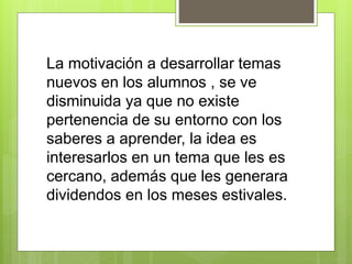 La motivación a desarrollar temas
nuevos en los alumnos , se ve
disminuida ya que no existe
pertenencia de su entorno con los
saberes a aprender, la idea es
interesarlos en un tema que les es
cercano, además que les generara
dividendos en los meses estivales.
 