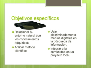Objetivos específicos
 Relacionar su
entorno natural con
los conocimientos
adquiridos.
 Aplicar método
científico.
 Usar
discriminadamente
medios digitales en
la búsqueda de
información.
 Integrar a la
comunidad en un
proyecto local.
 