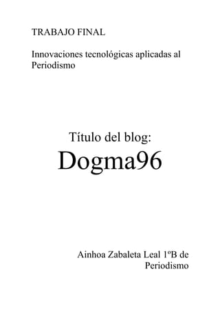 TRABAJO FINAL

Innovaciones tecnológicas aplicadas al
Periodismo




         Título del blog:

      Dogma96


           Ainhoa Zabaleta Leal 1ºB de
                           Periodismo
 