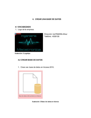 4. CREAR UNA BASE DE DATOS 
4.1 ENCABEZADO 
1. Logo de la empresa. 
Dirección: kra79b#49b-44sur 
Teléfono: 4506108 
4.2 CREAR BASE DE DATOS 
1. Crear una base de datos en Access 2010. 
Ilustración 3 Base de datos en blanco 
Ilustración 2 Logotipo 
 