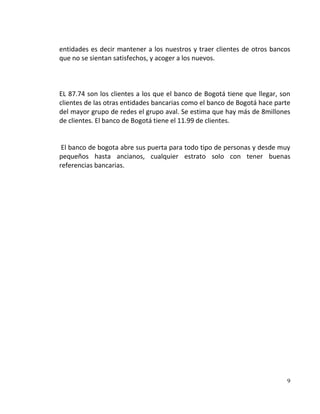 entidades es decir mantener a los nuestros y traer clientes de otros bancos
que no se sientan satisfechos, y acoger a los nuevos.



EL 87.74 son los clientes a los que el banco de Bogotá tiene que llegar, son
clientes de las otras entidades bancarias como el banco de Bogotá hace parte
del mayor grupo de redes el grupo aval. Se estima que hay más de 8millones
de clientes. El banco de Bogotá tiene el 11.99 de clientes.


 El banco de bogota abre sus puerta para todo tipo de personas y desde muy
pequeños hasta ancianos, cualquier estrato solo con tener buenas
referencias bancarias.




                                                                          9
 