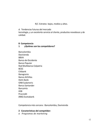 R//. Estratos bajos, medios y altos.

d. Tendencias futuras del mercado
tecnología, y un excelente servicio al cliente, productos novedosos y de
calidad.


B Competencia
1    ¿Quiénes son los competidores?

Bancolombia
Davivienda
BBVA
Banco de Occidente
Banco Popular
Red Multibanca Colpatria
BCSC
Citibank
Banagrario
Banco AVVillas
Helm Bank
GNB Sudameris
Banco Santander
Bancamía
HSB
Procredit
(RBS) Scotiabank


Competencia más cercana : Bancolombia, Davivienda

2 Características del competidor:
a Programas de marketing

                                                                           12
 