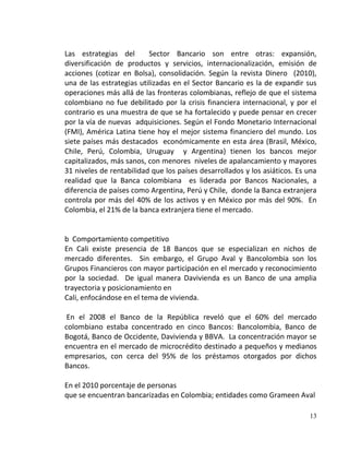 Las estrategias del       Sector Bancario son entre otras: expansión,
diversificación de productos y servicios, internacionalización, emisión de
acciones (cotizar en Bolsa), consolidación. Según la revista Dinero (2010),
una de las estrategias utilizadas en el Sector Bancario es la de expandir sus
operaciones más allá de las fronteras colombianas, reflejo de que el sistema
colombiano no fue debilitado por la crisis financiera internacional, y por el
contrario es una muestra de que se ha fortalecido y puede pensar en crecer
por la vía de nuevas adquisiciones. Según el Fondo Monetario Internacional
(FMI), América Latina tiene hoy el mejor sistema financiero del mundo. Los
siete países más destacados económicamente en esta área (Brasil, México,
Chile, Perú, Colombia, Uruguay y Argentina) tienen los bancos mejor
capitalizados, más sanos, con menores niveles de apalancamiento y mayores
31 niveles de rentabilidad que los países desarrollados y los asiáticos. Es una
realidad que la Banca colombiana es liderada por Bancos Nacionales, a
diferencia de países como Argentina, Perú y Chile, donde la Banca extranjera
controla por más del 40% de los activos y en México por más del 90%. En
Colombia, el 21% de la banca extranjera tiene el mercado.


b Comportamiento competitivo
En Cali existe presencia de 18 Bancos que se especializan en nichos de
mercado diferentes. Sin embargo, el Grupo Aval y Bancolombia son los
Grupos Financieros con mayor participación en el mercado y reconocimiento
por la sociedad. De igual manera Davivienda es un Banco de una amplia
trayectoria y posicionamiento en
Cali, enfocándose en el tema de vivienda.

 En el 2008 el Banco de la República reveló que el 60% del mercado
colombiano estaba concentrado en cinco Bancos: Bancolombia, Banco de
Bogotá, Banco de Occidente, Davivienda y BBVA. La concentración mayor se
encuentra en el mercado de microcrédito destinado a pequeños y medianos
empresarios, con cerca del 95% de los préstamos otorgados por dichos
Bancos.

En el 2010 porcentaje de personas
que se encuentran bancarizadas en Colombia; entidades como Grameen Aval

                                                                            13
 