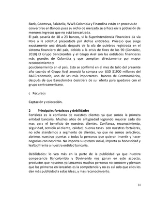 Bank, Coomeva, Falabella, WWB Colombia y Finandina están en proceso de
convertirse en Bancos pues su nicho de mercado se enfoca en la población de
menores ingresos que no está bancarizada.
El país pasaría de 18 a 23 bancos, si la Superintendencia Financiera da vía
libre a la solicitud presentada por dichas entidades. Proceso que surge
exactamente una década después de la ola de quiebras registrada en el
sistema financiero del país, debido a la crisis de fines de los 90 (González,
2010) El Grupo Bancolombia y el Grupo Aval son las entidades financieras
más grandes de Colombia y que compiten directamente por mayor
reconocimiento y
posicionamiento en el país. Esto se confirmó en el mes de Julio del presente
año cuando el Grupo Aval anunció la compra por USD $1900 millones del
BACCredomatic, uno de los más importantes bancos de Centroamérica,
después de que Bancolombia desistiera de su oferta para quedarse con el
grupo centroamericano.

c Recursos

Captación y colocación.

2      Principales fortalezas y debilidades
Fortaleza es la confianza de nuestros clientes ya que somos la primera
entidad bancaria. Muchos años de antigüedad logrando mejorar cada día
mas para el beneficio de nuestros clientes. Confianza, reconocimiento,
seguridad, servicio al cliente, calidad, buenas tasas son nuestras fortalezas,
no solo atendemos a segmento de clientes, ya que no somos selectivos,
abrimos nuestras puertas a todas la personas que quieran invertir y hacer
negocios con nosotros. No importa su estrato social, importa su honestidad y
lealtad frente a nuestra entidad bancaria.

Debilidades: lo veo más en la parte de la publicidad ya que nuestra
competencia Bancolombia y Davivienda nos ganan en este aspecto,
productos que nosotros ya lanzamos muchas personas no conocen y piensan
que los primeros en lanzarlos es la competencia y no es así solo que ellos les
dan más publicidad a estas ideas, y mas reconocimiento.


                                                                           14
 
